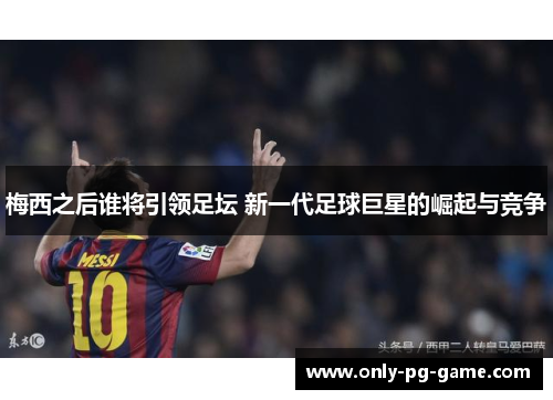 梅西之后谁将引领足坛 新一代足球巨星的崛起与竞争